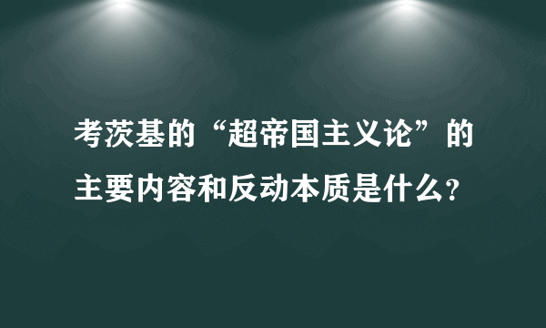 考茨基的“超帝国主义论”的主要内容和反动本质是什么？