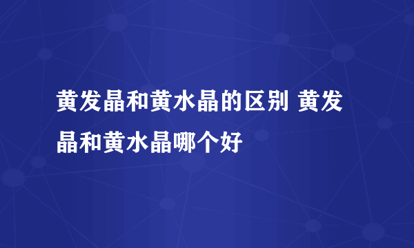 黄发晶和黄水晶的区别 黄发晶和黄水晶哪个好