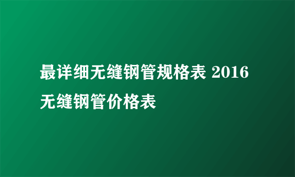 最详细无缝钢管规格表 2016无缝钢管价格表