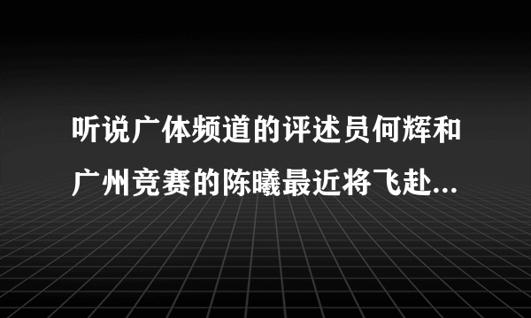 听说广体频道的评述员何辉和广州竞赛的陈曦最近将飞赴英格兰，探访曼联、切尔西等几个豪门俱乐部，属实？