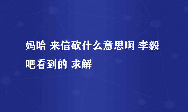 妈哈 来信砍什么意思啊 李毅吧看到的 求解