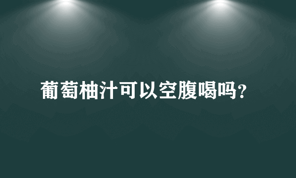 葡萄柚汁可以空腹喝吗？
