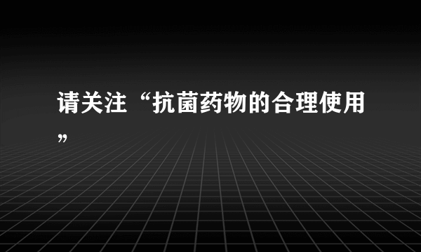 请关注“抗菌药物的合理使用”