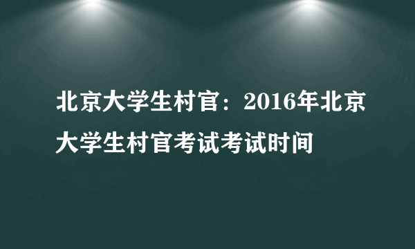 北京大学生村官：2016年北京大学生村官考试考试时间