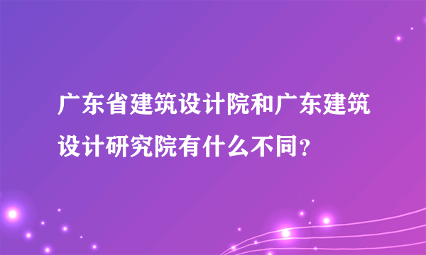 广东省建筑设计院和广东建筑设计研究院有什么不同？