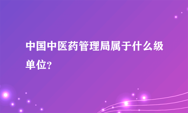 中国中医药管理局属于什么级单位？