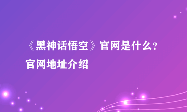 《黑神话悟空》官网是什么？官网地址介绍