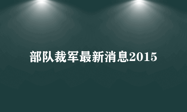 部队裁军最新消息2015