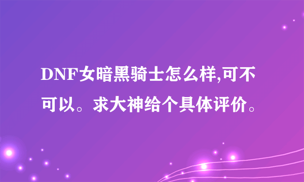 DNF女暗黑骑士怎么样,可不可以。求大神给个具体评价。