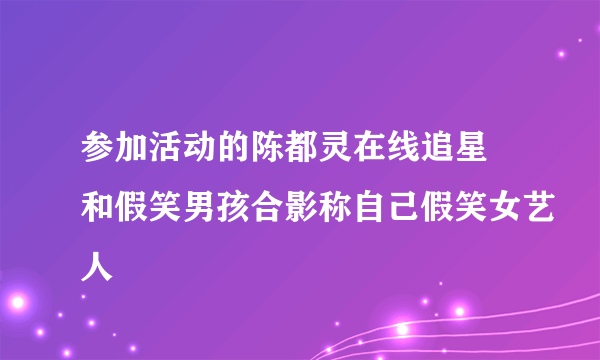 参加活动的陈都灵在线追星 和假笑男孩合影称自己假笑女艺人