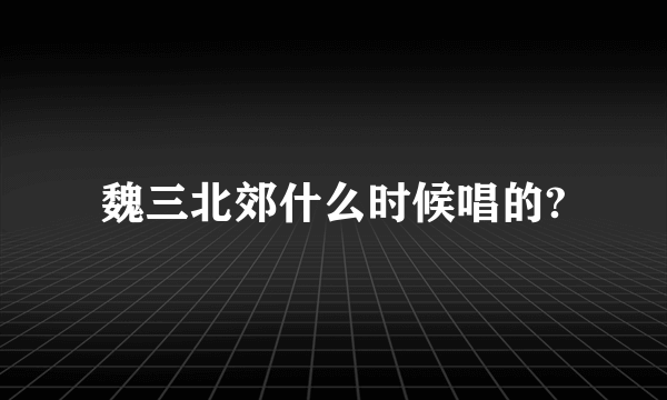 魏三北郊什么时候唱的?