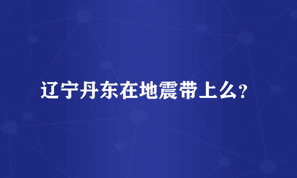 辽宁丹东在地震带上么？