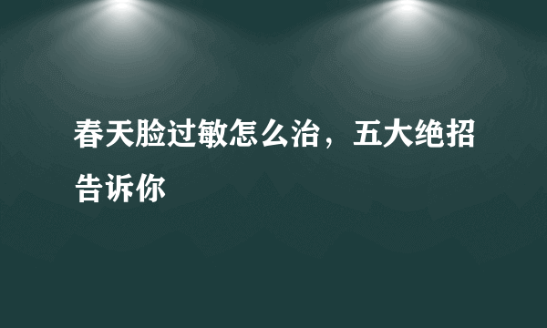 春天脸过敏怎么治，五大绝招告诉你