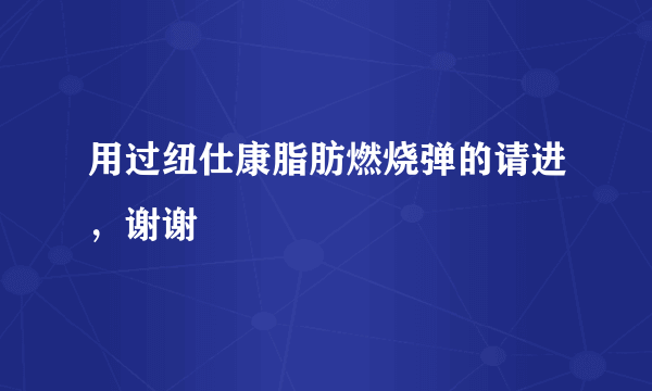 用过纽仕康脂肪燃烧弹的请进，谢谢