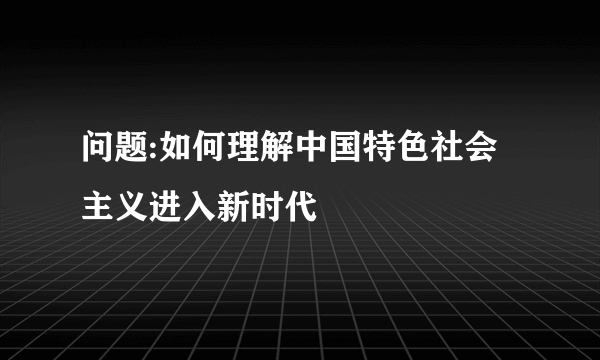 问题:如何理解中国特色社会主义进入新时代
