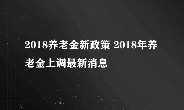 2018养老金新政策 2018年养老金上调最新消息