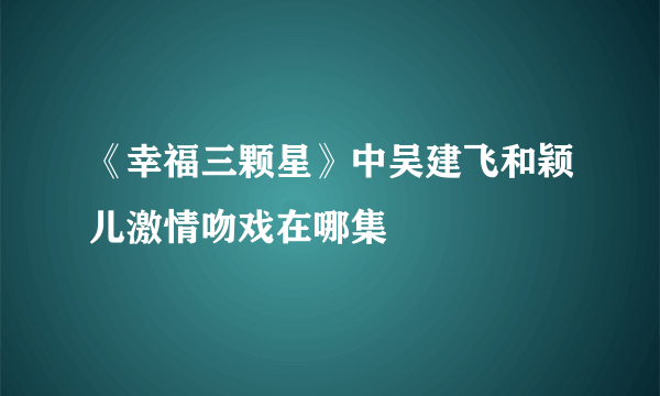 《幸福三颗星》中吴建飞和颖儿激情吻戏在哪集