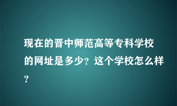 现在的晋中师范高等专科学校的网址是多少？这个学校怎么样？