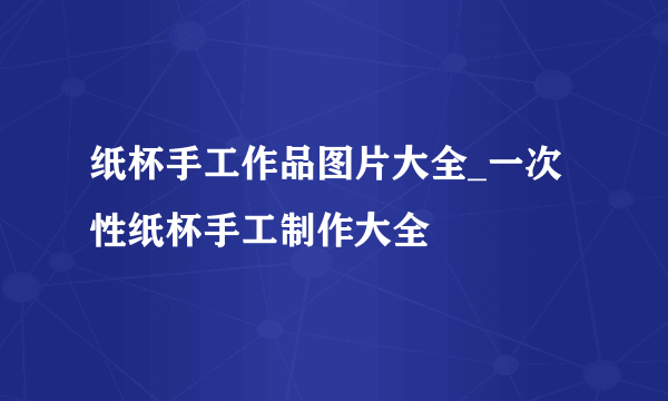 纸杯手工作品图片大全_一次性纸杯手工制作大全