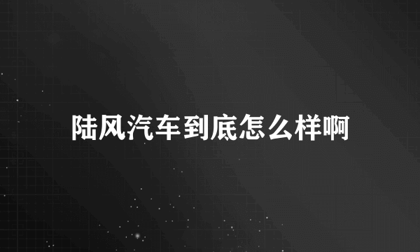 陆风汽车到底怎么样啊