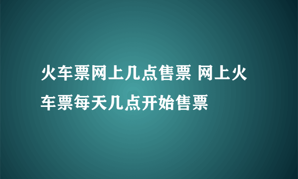 火车票网上几点售票 网上火车票每天几点开始售票