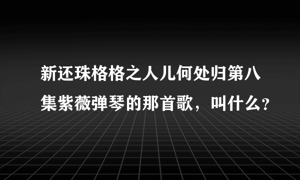 新还珠格格之人儿何处归第八集紫薇弹琴的那首歌，叫什么？