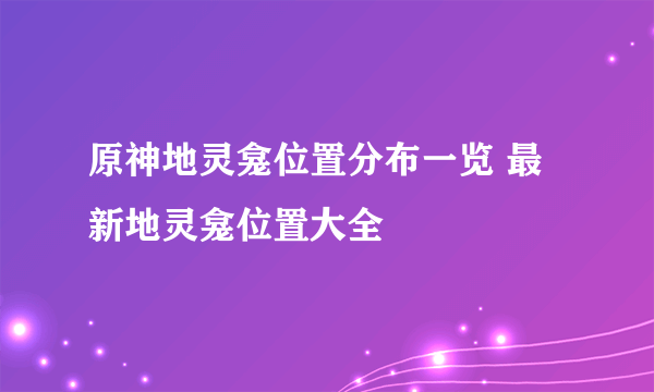 原神地灵龛位置分布一览 最新地灵龛位置大全