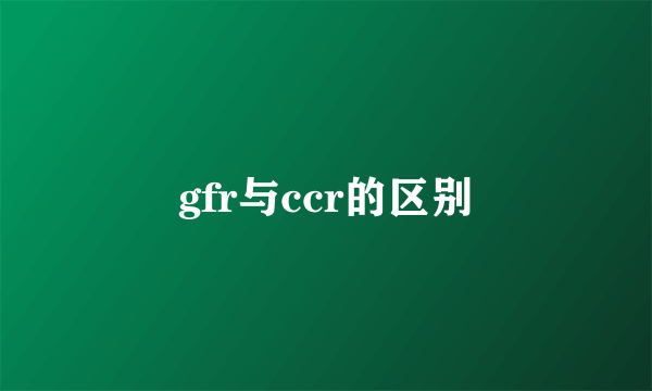 gfr与ccr的区别
