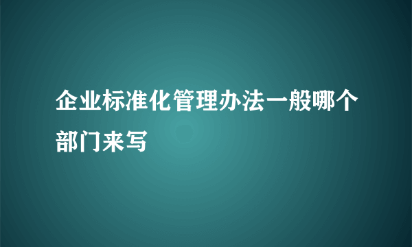 企业标准化管理办法一般哪个部门来写