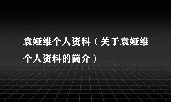 袁娅维个人资料（关于袁娅维个人资料的简介）