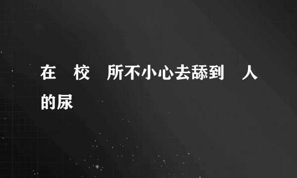 在學校廁所不小心去舔到別人的尿