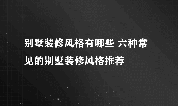 别墅装修风格有哪些 六种常见的别墅装修风格推荐