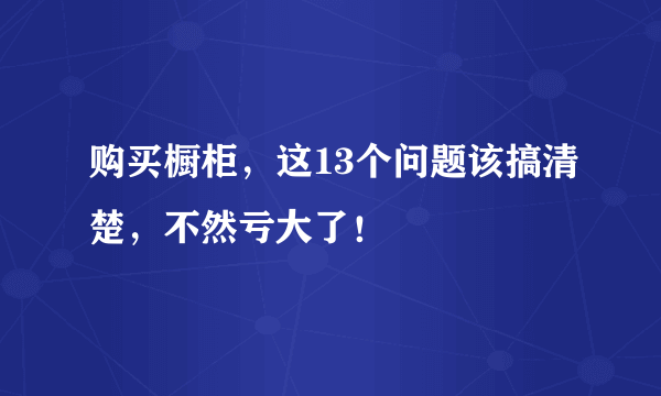 购买橱柜，这13个问题该搞清楚，不然亏大了！