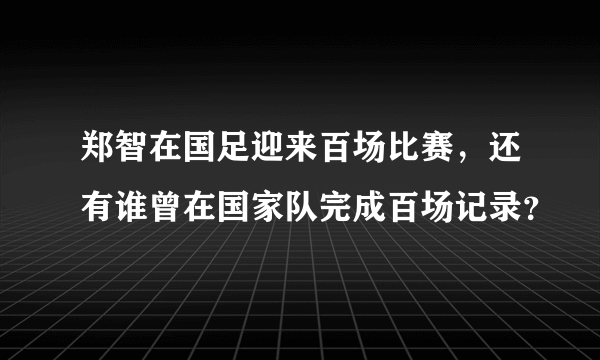 郑智在国足迎来百场比赛，还有谁曾在国家队完成百场记录？