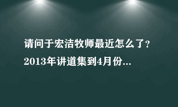 请问于宏洁牧师最近怎么了？2013年讲道集到4月份一直也没有更新，连矽谷教会网站也上不去了？