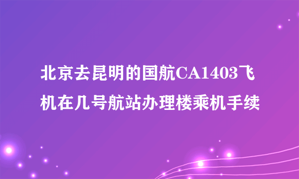 北京去昆明的国航CA1403飞机在几号航站办理楼乘机手续
