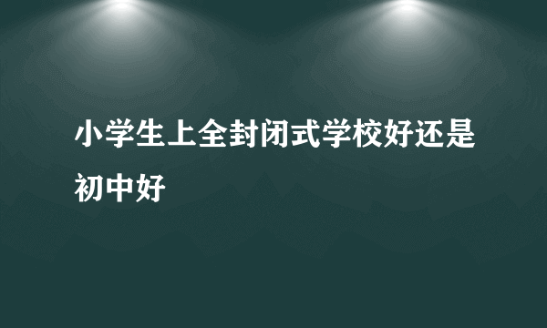 小学生上全封闭式学校好还是初中好
