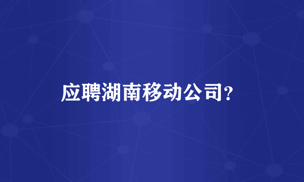 应聘湖南移动公司？
